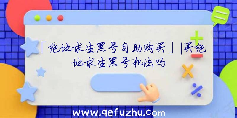 「绝地求生黑号自助购买」|买绝地求生黑号犯法吗